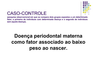 CASO- CONTROLE ( pesquisa observacional   em que se compara dois grupos expostos a um determinado fator, o primeiro de indivíduos com determinada doença e o segundo de indivíduos sem aquela doença). Doença periodontal materna como fator associado ao baixo peso ao nascer. 