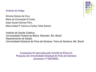 Autores do Artigo Simone Seixas da Cruz,  Maria da Conceição N Costa,  Isaac Suzart Gomes Filho,  Maria Isabel P Vianna e Carlos Teles Santos Instituto de Saúde Coletiva.  Universidade Federal da Bahia. Salvador, BA, Brasil.  Departamento de Saúde.  Universidade Estadual de Feira de Santana. Feira de Santana, BA, Brasil A pesquisa foi aprovada pelo Comitê de Ética em Pesquisa da Universidade Estadual de Feira de Santana (processo nº 020/2002). 