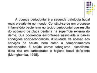 A doença periodontal é a segunda patologia bucal mais prevalente no mundo. Constitui-se de um processo inflamatório bacteriano no tecido periodontal que resulta do acúmulo de placa dentária na superfície externa do dente. Sua ocorrência encontra-se associada a baixas condições socioeconômicas, dificuldade de acesso aos serviços de saúde, bem como a comportamentos relacionados à saúde como: tabagismo, alcoolismo, dieta rica em carboidratos e higiene bucal deficiente (Mumghamba, 1995). 