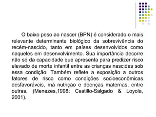 O baixo peso ao nascer (BPN) é considerado o mais relevante determinante biológico da sobrevivência do recém-nascido, tanto em países desenvolvidos como naqueles em desenvolvimento. Sua importância decorre não só da capacidade que apresenta para predizer risco elevado de morte infantil entre as crianças nascidas sob essa condição. Também reflete a exposição a outros fatores de risco como condições socioeconômicas desfavoráveis, má nutrição e doenças maternas, entre outras. (Menezes,1998; Castillo-Salgado & Loyola, 2001). 