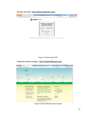 ­ Serviço de email ­ http://torbox3uiot6wchz.onion  
 
   
 
 
 
 
 
 
 
 
 
 
 
 
 
 
 
 
Figura 13: Site de email TOR.  
 
­ Venda de armas e drogas ­ http://israeliwht6bzuqb.onion  
 
 
Figura 14: Site vendas de armas e drogas 
 
12 
 