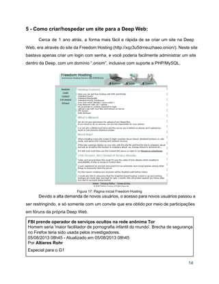 5 ­ Como criar/hospedar um site para a Deep Web: 
 
Cerca de 1 ano atrás, a forma mais fácil e rápida de se criar um site na Deep                                   
Web, era através do site da Freedom Hosting (http://xqz3u5drneuzhaeo.onion/). Neste site                     
bastava apenas criar um login com senha, e você poderia facilmente administrar um site                           
dentro da Deep, com um domínio “.oniom”, inclusive com suporte a PHP/MySQL. 
 
 
Figura 17: Página inicial Freedom Hosting 
Devido a alta demanda de novos usuários, o acesso para novos usuários passou a                           
ser restringindo, e só somente com um convite que era obtido por meio de participações                             
em fóruns da própria Deep Web. 
FBI prende operador de serviços ocultos na rede anônima Tor 
Homem seria 'maior facilitador de pornografia infantil do mundo'. Brecha de segurança 
no Firefox teria sido usada pelos investigadores. 
05/08/2013 08h45 ­ Atualizado em 05/08/2013 08h45 
Por Altieres Rohr 
Especial para o G1 
14 
 