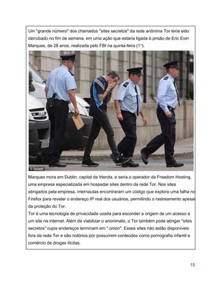 Um "grande número" dos chamados "sites secretos" da rede anônima Tor teria sido 
derrubado no fim de semana, em uma ação que estaria ligada à prisão de Eric Eoin 
Marques, de 28 anos, realizada pelo FBI na quinta­feira (1°).  
 
Marques mora em Dublin, capital da Irlanda, e seria o operador da Freedom Hosting, 
uma empresa especializada em hospedar sites dentro da rede Tor. Nos sites 
abrigados pela empresa, internautas encontraram um código que explora uma falha no
Firefox para revelar o endereço IP real dos usuários, permitindo o rastreamento apesar
da proteção do Tor. 
Tor é uma tecnologia de privacidade usada para esconder a origem de um acesso a 
um site na internet. Além de viabilizar o anonimato, o Tor também pode abrigar "sites 
secretos" cujos endereços terminam em ".onion". Esses sites não estão disponíveis 
fora da rede Tor e são notórios por possuírem conteúdos como pornografia infantil e 
comércio de drogas ilícitas. 
15 
 