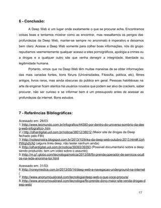 6 ­ Conclusão: 
 
A Deep Web é um lugar onde exatamente o que se procurar acha. Encontramos                           
coisas boas e tentamos mostrar como as encontrar, mas ressaltamos os perigos das                         
profundezas da Deep Web, manter­se sempre no anonimato é imperativo e deixamos                       
bem claro: Acesse a Deep Web somente para colher boas informações, nós do grupo                           
repudiamos veementemente qualquer acesso a sites pornográficos, apologia a crimes ou                     
a drogas e a qualquer outro site que venha denegrir a integridade, liberdade ou                           
legitimidade humana.   
Portanto, vimos que na Deep Web têm muitas maneiras de se obter informações                         
das mais variadas fontes, bons fóruns (Universidades, Filosofia, política, etc), filmes                     
antigos, livros raros, mas ainda obscuras do público em geral. Pessoas habilidosas na                         
arte de enganar ficam atentos há usuários novatos que podem ser alvo de crackers, saber                             
procurar, não ser curioso e se informar bem é um pressuposto antes de acessar as                             
profundezas da internet. Bons estudos. 
  
 
7 ­ Referências Bibliográficas: 
 
Acessado em: 28/03: 
1.)http://www.tecmundo.com.br/infografico/44580­por­dentro­do­universo­sombrio­da­dee
p­web­infografico­.htm 
2.) http://olhardigital.uol.com.br/noticia/38012/38012 (Maior site de drogas da Deep 
fechado pelo FBI) 
3.)http://noitesinistra.blogspot.com.br/2013/10/links­da­deep­web­outubro­2013.html#.Uyh
PWqhdVA0 (alguns links deep, não testei nenhum ainda) 
4.)http://olhardigital.uol.com.br/noticia/39393/39393 (Possivel documentario sobre a deep 
sendo produzido, tem um video sobre o assunto) 
5.)http://m.g1.globo.com/tecnologia/noticia/2013/08/fbi­prende­operador­de­servicos­ocult
os­na­rede­anonima­tor.html 
 
Acessado em: 31/03: 
6.)http://roneymedice.com.br/2013/05/14/deep­web­a­navegacao­underground­na­internet
/ 
7.)http://www.anonymousbrasil.com/tecnologia/deep­web­o­que­voce­procura/ 
8.)http://www.anonymousbrasil.com/tecnologia/fbi­prende­dono­maior­site­venda­drogas­d
eep­web/ 
17 
 