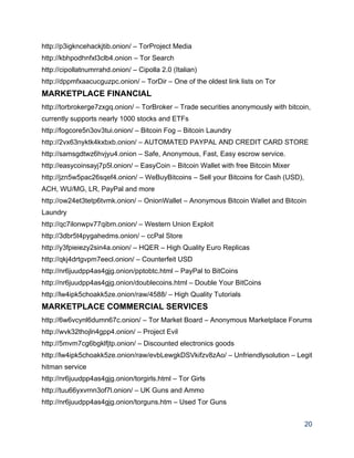 http://p3igkncehackjtib.onion/ – TorProject Media 
http://kbhpodhnfxl3clb4.onion – Tor Search 
http://cipollatnumrrahd.onion/ – Cipolla 2.0 (Italian) 
http://dppmfxaacucguzpc.onion/ – TorDir – One of the oldest link lists on Tor 
MARKETPLACE FINANCIAL 
http://torbrokerge7zxgq.onion/ – TorBroker – Trade securities anonymously with bitcoin, 
currently supports nearly 1000 stocks and ETFs 
http://fogcore5n3ov3tui.onion/ – Bitcoin Fog – Bitcoin Laundry 
http://2vx63nyktk4kxbxb.onion/ – AUTOMATED PAYPAL AND CREDIT CARD STORE 
http://samsgdtwz6hvjyu4.onion – Safe, Anonymous, Fast, Easy escrow service. 
http://easycoinsayj7p5l.onion/ – EasyCoin – Bitcoin Wallet with free Bitcoin Mixer 
http://jzn5w5pac26sqef4.onion/ – WeBuyBitcoins – Sell your Bitcoins for Cash (USD), 
ACH, WU/MG, LR, PayPal and more 
http://ow24et3tetp6tvmk.onion/ – OnionWallet – Anonymous Bitcoin Wallet and Bitcoin 
Laundry 
http://qc7ilonwpv77qibm.onion/ – Western Union Exploit 
http://3dbr5t4pygahedms.onion/ – ccPal Store 
http://y3fpieiezy2sin4a.onion/ – HQER – High Quality Euro Replicas 
http://qkj4drtgvpm7eecl.onion/ – Counterfeit USD 
http://nr6juudpp4as4gjg.onion/pptobtc.html – PayPal to BitCoins 
http://nr6juudpp4as4gjg.onion/doublecoins.html – Double Your BitCoins 
http://lw4ipk5choakk5ze.onion/raw/4588/ – High Quality Tutorials 
MARKETPLACE COMMERCIAL SERVICES 
http://6w6vcynl6dumn67c.onion/ – Tor Market Board – Anonymous Marketplace Forums 
http://wvk32thojln4gpp4.onion/ – Project Evil 
http://5mvm7cg6bgklfjtp.onion/ – Discounted electronics goods 
http://lw4ipk5choakk5ze.onion/raw/evbLewgkDSVkifzv8zAo/ – Unfriendlysolution – Legit 
hitman service 
http://nr6juudpp4as4gjg.onion/torgirls.html – Tor Girls 
http://tuu66yxvrnn3of7l.onion/ – UK Guns and Ammo 
http://nr6juudpp4as4gjg.onion/torguns.htm – Used Tor Guns 
20 
 