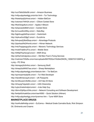 http://ucx7bkbi2dtia36r.onion/ – Amazon Business 
http://nr6juudpp4as4gjg.onion/tor.html – Tor Technology 
http://hbetshipq5yhhrsd.onion/ – Hidden BetCoin 
http://cstoreav7i44h2lr.onion/ – CStore Carded Store 
http://tfwdi3izigxllure.onion/ – Apples 4 Bitcoin 
http://e2qizoerj4d6ldif.onion/ – Carded Store 
http://jvrnuue4bvbftiby.onion/ – Data­Bay 
http://bgkitnugq5ef2cpi.onion/ – Hackintosh 
http://vlp4uw5ui22ljlg7.onion/ – EuroArms 
http://b4vqxw2j36wf2bqa.onion/ – Advantage Products 
http://ybp4oezfhk24hxmb.onion/ – Hitman Network 
http://mts7hqqqeogujc5e.onion/ – Marianic Technology Services 
http://mobil7rab6nuf7vx.onion/ – Mobile Store 
http://54flq67kqr5wvjqf.onion/ – MSR Shop 
http://yth5q7zdmqlycbcz.onion/ – Old Man Fixer’s Fixing Services 
http://matrixtxri745dfw.onion/neo/uploads/MATRIXtxri745dfwONION_130827231336IPA_p
c.png – PC Shop 
http://storegsq3o5mfxiz.onion/ – Samsung StorE 
http://sheep5u64fi457aw.onion/ – Sheep Marketplace 
http://nr6juudpp4as4gjg.onion/betcoin.htm – Tor BetCoin 
http://qizriixqwmeq4p5b.onion/ – Tor Web Developer 
http://vfqnd6mieccqyiit.onion/ – UK Passports 
http://en35tuzqmn4lofbk.onion/ – US Fake ID Store 
http://xfnwyig7olypdq5r.onion/ – USA Citizenship 
http://uybu3melulmoljnd.onion/ – iLike Help Guy 
http://dbmv53j45pcv534x.onion/ – Network Consulting and Software Development 
http://lw4ipk5choakk5ze.onion/raw/4585/ – Quick Solution (Hitman) 
http://nr6juudpp4as4gjg.onion/tynermsr.htm – Tyner MSR Store 
MARKETPLACE DRUGS 
http://rso4hutlefirefqp.onion/ – EuCanna – Medical Grade Cannabis Buds, Rick Simpson 
Oil, Ointments and Creams 
21 
 