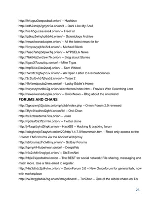 http://ih4pgsz3aepacbwl.onion/ – Hushbox 
http://ad52wtwp2goynr3a.onion/# – Dark Like My Soul 
http://tns7i5gucaaussz4.onion/ – FreeFor 
http://gdkez5whqhpthb4d.onion/ – Scientology Archive 
http://newsiiwanaduqpre.onion/ – All the latest news for tor 
http://5vppavyzjkfs45r4.onion/ – Michael Blizek 
http://7ueo7ahq2xlpwx7q.onion/ – AYPSELA News 
http://7hk64iz2vn2ewi7h.onion/ – Blog about Stories 
http://tigas3l7uusztiqu.onion/ – Mike Tigas 
http://mpf3i4k43xc2usxj.onion/ – Sam Whited 
http://7w2rtz7rgfwj5zuv.onion/ – An Open Letter to Revolutionaries 
http://3c3bdbvhb7j6yab2.onion/ – Totse 2 
http://4fvfamdpoulu2nms.onion/ – Lucky Eddie’s Home 
http://nwycvryrozllb42g.onion/searchlores/index.htm – Fravia’s Web Searching Lore 
http://newsiiwanaduqpre.onion/ – OnionNews – Blog about the onionland 
FORUMS AND CHANS 
http://2gxxzwnj52jutais.onion/phpbb/index.php – Onion Forum 2.0 renewed 
http://3fyb44wdhnd2ghhl.onion/ib/ – Onii­Chan 
http://bx7zrcsebkma7ids.onion – Jisko 
http://npdaaf3s3f2xrmlo.onion/ – Twitter clone 
http://jv7aqstbyhd5hqki.onion – HackBB – Hacking & cracking forum 
http://xdagknwjc7aaytzh.onion/20/http/1.4.7.9/forummain.htm – Read only access to the 
Freenet FMS forums via the Anonet Webproxy 
http://sbforumaz7v3v6my.onion/ – SciBay Forums 
http://kpmp444tubeirwan.onion/ – DeepWeb 
http://r5c2ch4h5rogigqi.onion/ – StaTorsNet 
http://hbjw7wjeoltskhol.onion – The BEST tor social network! File sharing, messaging and 
much more. Use a fake email to register. 
http://t4is3dhdc2jd4yhw.onion/ – OnionForum 3.0 – New Onionforum for general talk, now 
with marketplace 
http://zw3crggtadila2sg.onion/imageboard/ – TorChan – One of the oldest chans on Tor 
23 
 