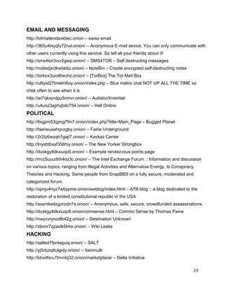 EMAIL AND MESSAGING 
http://bitmailendavkbec.onion – swiss email 
http://365u4txyqfy72nul.onion/ – Anonymous E­mail sevice. You can only communicate with 
other users currently using this service. So tell all your friends about it! 
http://sms4tor3vcr2geip.onion/ – SMS4TOR – Self destructing messages 
http://notestjxctkwbk6z.onion/ – NoteBin – Create encrypted self­destructing notes 
http://torbox3uiot6wchz.onion/ – [TorBox] The Tor Mail Box 
http://u6lyst27lmelm6oy.onion/index.php – Blue matrix chat NOT UP ALL THE TIME so 
chek often to see when it is 
http://wi7qkxyrdpu5cmvr.onion/ – Autistici/Inventati 
http://u4uoz3aphqbdc754.onion/ – Hell Online 
POLITICAL 
http://6sgjmi53igmg7fm7.onion/index.php?title=Main_Page – Bugged Planet 
http://faerieuaahqvzgby.onion/ – Fairie Underground 
http://2r2tz6wzqh7gaji7.onion/ – Kavkaz Center 
http://tnysbtbxsf356hiy.onion/ – The New Yorker Strongbox 
http://duskgytldkxiuqc6.onion/ – Example rendezvous points page 
http://rrcc5uuudhh4oz3c.onion/ – The Intel Exchange Forum :: Information and discussion 
on various topics, ranging from Illegal Activities and Alternative Energy, to Conspiracy 
Theories and Hacking. Same people from SnapBBS on a fully secure, moderated and 
categorized forum. 
http://opnju4nyz7wbypme.onion/weblog/index.html – A7B blog :: a blog dedicated to the 
restoration of a limited constitutional republic in the USA 
http://assmkedzgorodn7o.onion/ – Anonymous, safe, secure, crowdfunded assassinations. 
http://duskgytldkxiuqc6.onion/comsense.html – Commo Sense by Thomas Paine 
http://nwycvryrozllb42g.onion/ – Destination Unknown 
http://zbnnr7qzaxlk5tms.onion/ – Wiki Leaks 
HACKING 
http://salted7fpnlaguiq.onion/ – SALT 
http://yj5rbziqttulgidy.onion/ – Itanimulli 
http://bbxdfsru7lmmbj32.onion/marketplace/ – Delta Initiative 
24 
 