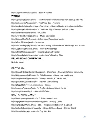 http://2ogmrlfzdthnwkez.onion/ – Rent­A­Hacker 
WAREZ 
http://2gxxzwnj52jutais.onion/ – The Nowhere Server (restored from backup after FH) 
http://jntlesnev5o7zysa.onion/ – The Pirate Bay – Torrents 
http://am4wuhz3zifexz5u.onion/ – Tor Library – library of books and other media files 
http://uj3wazyk5u4hnvtk.onion/ – The Pirate Bay – Torrents (official .onion) 
http://doxbindtelxceher.onion/ – DOXBIN 
http://wuvdsbmbwyjzsgei.onion/ – Music Downloads 
http://lolicore75rq3tm5.onion/ – Lolicore and Speedcore Music 
http://xfmro77i3lixucja.onion/ – ebooks 
http://vt27twhtksyvjrky.onion/ – lol 20th Century Western Music Recordings and Scores 
http://2ygbaoezjdmacnro.onion/ – Pony at Noisebridge 
http://xfmro77i3lixucja.onion/ – Imperial Library of Trantor 
http://c3jemx2ube5v5zpg.onion/ – Jotunbane’s Reading Club 
DRUGS NON­COMMERCIAL 
No links found. 
EROTIC 18+ 
http://tklxxs3rdzdjppnl.onion/sharepass/ – SharePass – Password sharing community 
http://k4jmdeccpnsfe43c.onion/ – Girls Released – Some nice model pics 
http://54dgeda4ik6iypui.onion/ – Gallery – Met­Art, FTVX etc sets 
http://pinkmethuylnenlz.onion/ – The Pink Meth (mirror) 
http://2fqgjzbb2h7yevom.onion/klixen/ – Klixen 
http://orsxvca7glswueo7.onion/ – EroDir – Lots and lots of Hentai 
http://mmgh3rqeswrlgzdr.onion/ – VOR­COM 
EROTIC HARD CANDY 
http://lovezspamopfiqul.onion/ – TLZ discussion board 
http://tqjhyhbso4mdcrvh.onion/sciclaycams/ – Sciclay Cams 
http://iqlnc7cbykhhurfo.onion/ – LLL – Image and Video down­ & upload 
http://oglbv4c4kpoobkid.onion/oglb/ – Onion Girl Love Board – Private Board 
http://bvunqhdbizqxyuoe.onion/ – Boy Vids 4.0 
25 
 