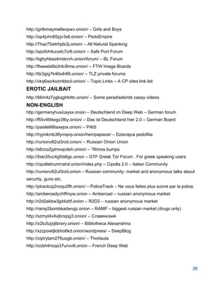 http://girlbmayme6evpwv.onion/ – Girls and Boys 
http://op4jvhn65pjv3slt.onion/ – PedoEmpire 
http://7haz75ietrhjds3j.onion/ – All Natural Spanking 
http://spofoh4ucwlc7zr6.onion/ – Safe Port Forum 
http://tqjhyhbso4mdcrvh.onion/forum/ – BL Forum 
http://ftwwebt6e3nb3lmw.onion/ – FTW Image Boards 
http://tlz3gig7k46s4r66.onion/ – TLZ private forums 
http://vkq6wz4ozmldscii.onion/ – Topic Links – A CP sites link list 
EROTIC JAILBAIT 
http://66m4z7ygkqghb4tc.onion/ – Some paradisebirds casey videos 
NON­ENGLISH 
http://germanyhusicaysx.onion – Deutschland im Deep Web – German forum 
http://ffi5v46ttwgx3fby.onion/ – Das ist Deutschland hier 2.0 – German Board 
http://paisleli66axejos.onion/ – PAIS 
http://hyjmkmb3lfymiprp.onion/hen/papieze/ – Dziecięca pedofilia 
http://runionv62ul3roit.onion/ – Russian Onion Union 
http://s6cco2jylmxqcdeh.onion/ – ?ltimos bumps 
http://5xki35vc4g5ts6gc.onion – GTF Greek Tor Forum . For greek speaking users 
http://cipollatnumrrahd.onion/index.php – Cipolla 2.0 – Italian Community 
http://runionv62ul3roit.onion – Russian community: market and anonymous talks about 
security, guns etc. 
http://ptrackcp2noqu5fh.onion/ – PoliceTrack – Ne vous faites plus suivre par la police. 
http://amberoadychffmyw.onion – Amberoad – russian anonymous market 
http://r2d2akbw3jpt4zbf.onion – R2D2 – russian anonymous market 
http://ramp2bombkadwvgz.onion – RAMP – biggest russian market (drugs only) 
http://szmyt4v4vjbnxpg3.onion/ – Славянский 
http://o2tu5zjxjlibrary.onion/ – Bibliotheca Alexandrina 
http://xzzpowtjlobho6kd.onion/wordpress/ – DeepBlog 
http://zqiirytam276uogb.onion/ – Thorlauta 
http://ocbh4hoqs37unvv6.onion – French Deep Web 
26 
 