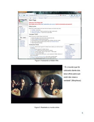  
Figura 4: Acessando a Hidden Wiki. 
 
 
“ É o mundo que foi 
colocado diante dos 
seus olhos para que 
você não visse a 
verdade” (Morpheus) 
 
 
 
 
 
 
 
 
 
 
 
Figura 5: Realidade ou mundo online. 
 
5 
 