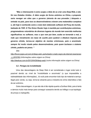 “Mas o interessante é como surgiu a ideia de se criar uma Deep Web, e não                               
foi nos Estados Unidos. A ideia surgiu de forma anônima na China, a proposta                           
seria navegar em sites que o governo (através de seu provedor ) bloqueia a                           
entrada no país, para isso os desenvolvedores criaram uma matemática complexa                     
e, até hoje é conhecida como o mais bem elaborado software de Proxy do mundo,                             
batizada de TOR. O The Onion Router hoje é mantido por contribuições anônimas,                         
programadores voluntários de diversos lugares do mundo tem exercido melhorias                   
significativas no software, mas o que vem por bem, acaba se tornando o mal, a                             
rede que inicialmente era base de auxílio para quebrar a ditadura imposta pelo                         
governo chinês, tornou­se objetivo de mentes criminosas, pois o anonimato                   
sempre foi muito visado pelos desenvolvedores, pois quem burlasse o sistema                     
chinês, poderia ser preso. “ 
Site: 
http://forum.jogos.uol.com.br/deep­web­­perturbador­o­lado­negro­da­internet­newmenes
_t_2572763 (Informações sobre origem na China) 
http://dwdicas.com.br/2013/04/28/deep­web/ (outra informação sobre origem na China) 
 
3.2 ­ Perigos da invisibilidade 
 
Uma das desvantagens da Deep Web é ser considerada o lugar onde tudo é                           
possível devido ao nível de “invisibilidade e anonimato” (o que impossibilita a                       
rastreabilidade das informações) , lá você pode encontrar todo tipo de material e serviço                           
ilegal para venda, ou seja, torna­se atraente para a indústria do crime cibernético o fato                             
de ser anônimo. 
Outra desvantagem, é que ela não é tão rápida quanto a Surface Web, pois é lenta                               
e demora muito mais tempo para conseguir acessá­la devido ao tráfego e sua topologia                           
de proxys e criptografia. 
 
 
 
7 
 