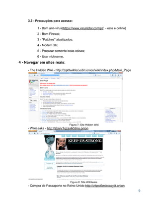 3.3 ­ Precauções para acesso: 
 
1 ­ Bom anti­vírus(https://www.virustotal.com/pt/  ­ este é online) 
2 ­ Bom Firewal;   
3 ­ "Patches" atualizados;  
4 ­ Modem 3G; 
5 ­ Procurar somente boas coisas;  
6 ­ Usar nickname. 
4 ­ Navegar em sites reais: 
 
­ The Hidden Wiki ­ http://zqktlwi4fecvo6ri.onion/wiki/index.php/Main_Page 
 
Figura 7: Site Hidden Wiki 
­ WikiLeaks ­ http://zbnnr7qzaxlk5tms.onion 
 
Figura 8: Site WiKileaks 
­ Compra de Passaporte no Reino Unido http://vfqnd6mieccqyiit.onion 
9 
 