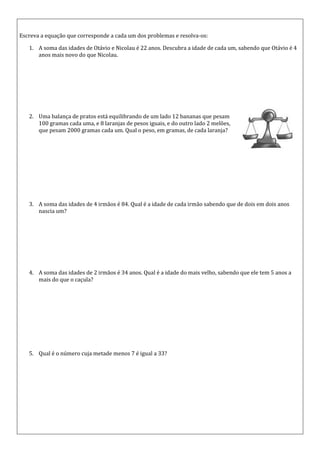Escreva a equação que corresponde a cada um dos problemas e resolva-os:

   1. A soma das idades de Otávio e Nicolau é 22 anos. Descubra a idade de cada um, sabendo que Otávio é 4
      anos mais novo do que Nicolau.




   2. Uma balança de pratos está equilibrando de um lado 12 bananas que pesam
      100 gramas cada uma, e 8 laranjas de pesos iguais, e do outro lado 2 melões,
      que pesam 2000 gramas cada um. Qual o peso, em gramas, de cada laranja?




   3. A soma das idades de 4 irmãos é 84. Qual é a idade de cada irmão sabendo que de dois em dois anos
      nascia um?




   4. A soma das idades de 2 irmãos é 34 anos. Qual é a idade do mais velho, sabendo que ele tem 5 anos a
      mais do que o caçula?




   5. Qual é o número cuja metade menos 7 é igual a 33?
 
