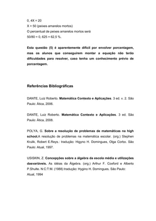 0, 4X = 20
X = 50 (peixes amarelos mortos)
O percentual de peixes amarelos mortos será
50/80 = 0, 625 = 62,5 %.
Esta questão (5) é aparentemente dificil por envolver porcentagem,
mas os alunos que conseguirem montar a equação não terão
dificuldades para resolver, caso tenha um conhecimento prévio de
porcentagem.
Referências Bibliográficas
DANTE, Luiz Roberto. Matemática Contexto e Aplicações. 3 ed. v. 2. São
Paulo: Ática, 2006.
DANTE, Luiz Roberto. Matemática Contexto e Aplicações. 3 ed. São
Paulo: Ática, 2008.
POLYA, G. Sobre a resolução de problemas de matemáticas na high
school.A resolução de problemas na matemática escolar. (org.) Stephen
Krulik, Robert E.Reys.: tradução: Higyno H. Domingues, Olga Corbo. São
Paulo: Atual, 1997.
USISKIN, Z. Concepções sobre a álgebra da escola média e utilizações
dasvariáveis. As idéias da Álgebra. (org.) Arthur F. Coxford e Alberto
P.Shulte. N:C:T:M. (1988) tradução: Hygino H. Domingues. São Paulo:
Atual, 1994
 