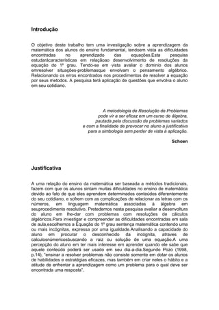 Introdução
O objetivo deste trabalho tem uma investigação sobre a aprendizagem da
matemática dos alunos do ensino fundamental, tendoem vista as dificuldades
encontradas no aprendizado das equações.Esta pesquisa
estudarácaracterísticas em relaçãoao desenvolvimento de resoluções da
equação do 1º grau. Tendo-se em vista avaliar o dominio dos alunos
emresolver situações-problemasque envolvam o pensamento algébrico.
Relacionando os erros encontrados nos procedimentos de resolver a equação
por seus metodos. A pesquisa terá aplicação de questões que envolva o aluno
em seu cotidiano.
A metodologia de Resolução de Problemas
pode vir a ser eficaz em um curso de álgebra,
pautada pela discussão de problemas variados
e com a finalidade de provocar no aluno a justificativa
para a simbologia sem perder de vista à aplicação.
Schoen
Justificativa
A uma relação do ensino da matemática ser baseada a métodos tradicionais,
fazem com que os alunos sintam muitas dificuldades no ensino de matemática
devido ao fato de que eles aprendem determinados conteúdos diferentemente
do seu cotidiano, e sofrem com as complicações de relacionar as letras com os
números, em linguagem matemática associadas à álgebra em
seuprocedimento resolutivo. Pretedemos nesta pesquisa avaliar a desenvoltura
do aluno em lhe-dar com problemas com resoluções de cálculos
algébricos.Para investigar e compreender as dificuldades encontradas em sala
de aula,escolhemos a Equação do 1º grau sentença matemática contendo uma
ou mais incógnitas, expressa por uma igualdade.Analisando a capacidade do
aluno em procurar o desconhecido da incógnita, atraves de
calculosnúmericosbuscando a raiz ou solução de uma equação.A uma
percepção do aluno em ter mais interesse em aprender quando ele sabe que
aquele conteúdo poderá ser usado em seu dia-a-dia.Segundo Pozo (1998,
p.14), “ensinar a resolver problemas não consiste somente em dotar os alunos
de habilidades e estratégias eficazes, mas também em criar neles o hábito e a
atitude de enfrentar a aprendizagem como um problema para o qual deve ser
encontrada uma resposta”.
 