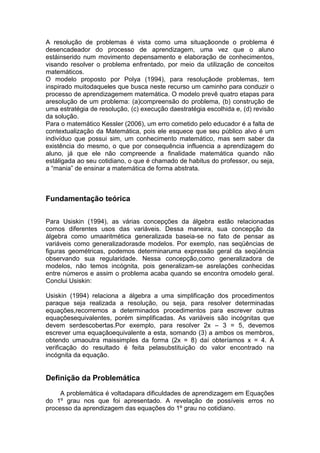 A resolução de problemas é vista como uma situaçãoonde o problema é
desencadeador do processo de aprendizagem, uma vez que o aluno
estáinserido num movimento depensamento e elaboração de conhecimentos,
visando resolver o problema enfrentado, por meio da utilização de conceitos
matemáticos.
O modelo proposto por Polya (1994), para resoluçãode problemas, tem
inspirado muitodaqueles que busca neste recurso um caminho para conduzir o
processo de aprendizagemem matemática. O modelo prevê quatro etapas para
aresolução de um problema: (a)compreensão do problema, (b) construção de
uma estratégia de resolução, (c) execução daestratégia escolhida e, (d) revisão
da solução.
Para o matemático Kessler (2006), um erro cometido pelo educador é a falta de
contextualização da Matemática, pois ele esquece que seu público alvo é um
indivíduo que possui sim, um conhecimento matemático, mas sem saber da
existência do mesmo, o que por consequência influencia a aprendizagem do
aluno, já que ele não compreende a finalidade matemática quando não
estáligada ao seu cotidiano, o que é chamado de habitus do professor, ou seja,
a “mania” de ensinar a matemática de forma abstrata.
Fundamentação teórica
Para Usiskin (1994), as várias concepções da álgebra estão relacionadas
comos diferentes usos das variáveis. Dessa maneira, sua concepção da
álgebra como umaaritmética generalizada baseia-se no fato de pensar as
variáveis como generalizadorasde modelos. Por exemplo, nas seqüências de
figuras geométricas, podemos determinaruma expressão geral da seqüência
observando sua regularidade. Nessa concepção,como generalizadora de
modelos, não temos incógnita, pois generalizam-se asrelações conhecidas
entre números e assim o problema acaba quando se encontra omodelo geral.
Conclui Usiskin:
Usiskin (1994) relaciona a álgebra a uma simplificação dos procedimentos
paraque seja realizada a resolução, ou seja, para resolver determinadas
equações,recorremos a determinados procedimentos para escrever outras
equaçõesequivalentes, porém simplificadas. As variáveis são incógnitas que
devem serdescobertas.Por exemplo, para resolver 2x – 3 = 5, devemos
escrever uma equaçãoequivalente a esta, somando (3) a ambos os membros,
obtendo umaoutra maissimples da forma (2x = 8) daí obteríamos x = 4. A
verificação do resultado é feita pelasubstituição do valor encontrado na
incógnita da equação.
Definição da Problemática
A problemática é voltadapara dificuldades de aprendizagem em Equações
do 1º grau nos que foi apresentado. A revelação de possíveis erros no
processo da aprendizagem das equações do 1º grau no cotidiano.
 