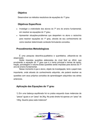 Objetivo
Desenvolver os métodos resolutivos de equações do 1º grau
Objetivos Específicos
Investigar a criatividade dos alunos do 7º ano do ensino fundamental,
em resolver as equações do 1º grau;
Apresentar situações-problemas que despertem no aluno o raciocínio
para resolver equações do 1º grau, através de seu conhecimento de
como resolver determinado conteúdo formulando conceitos.
Procedimentos Metodologicos
É uma pesquisa descritiva,qualitativa e quantitativa, utilizando-se da
observação.
Serão impostas questões elaboradas do nível fácil ao difícil, que
envolverão a equação do 1º grau que é o tema principal e temas de apoio:
fração, porcetagem e volume.Estas questões serão impostas para alunos do 7º
ano do ensino fundamental.
Nesse momento é que o aluno, objeto da investigação, terá o papel mais
importante, onde através do conhecimento adquirido, ele poderá resolver as
questões com seus próprios conceitos de aprendizagem adquiridos nas séries
anteriores.
Aplicação das Equações do 1º grau
1) Em uma balança equilibrada há no pratos esquerdo duas melancias de
“pesos” iguais e um “peso” de 2Kg. No prato direito há apenas um “peso” de
14Kg. Quanto pesa cada melancia?
 