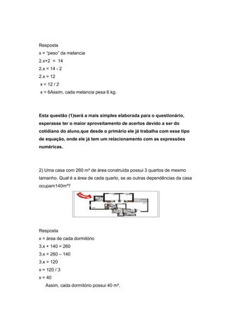 Resposta
x = “peso” da melancia
2.x+2 = 14
2.x = 14 - 2
2.x = 12
x = 12 / 2
x = 6Assim, cada melancia pesa 6 kg.
Esta questão (1)será a mais simples elaborada para o questionário,
esperasse ter o maior aproveitamento de acertos devido a ser do
cotidiano do aluno,que desde o primário ele já trabalha com esse tipo
de equação, onde ele já tem um relacionamento com as expressões
numéricas.
2) Uma casa com 260 m² de área construída possui 3 quartos de mesmo
tamanho. Qual é a área de cada quarto, se as outras dependências da casa
ocupam140m²?
Resposta
x = área de cada dormitório
3.x + 140 = 260
3.x = 260 – 140
3.x = 120
x = 120 / 3
x = 40
Assim, cada dormitório possui 40 m².
 