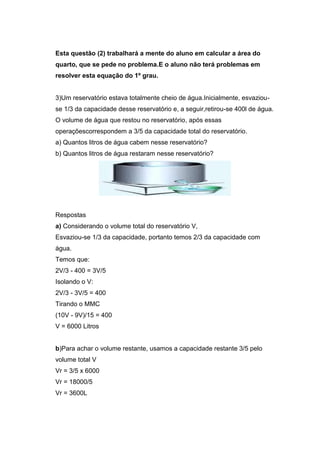 Esta questão (2) trabalhará a mente do aluno em calcular a área do
quarto, que se pede no problema.E o aluno não terá problemas em
resolver esta equação do 1º grau.
3)Um reservatório estava totalmente cheio de água.Inicialmente, esvaziou-
se 1/3 da capacidade desse reservatório e, a seguir,retirou-se 400l de água.
O volume de água que restou no reservatório, após essas
operaçõescorrespondem a 3/5 da capacidade total do reservatório.
a) Quantos litros de água cabem nesse reservatório?
b) Quantos litros de água restaram nesse reservatório?
Respostas
a) Considerando o volume total do reservatório V,
Esvaziou-se 1/3 da capacidade, portanto temos 2/3 da capacidade com
água.
Temos que:
2V/3 - 400 = 3V/5
Isolando o V:
2V/3 - 3V/5 = 400
Tirando o MMC
(10V - 9V)/15 = 400
V = 6000 Litros
b)Para achar o volume restante, usamos a capacidade restante 3/5 pelo
volume total V
Vr = 3/5 x 6000
Vr = 18000/5
Vr = 3600L
 