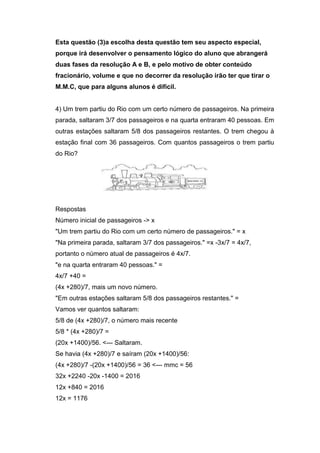 Esta questão (3)a escolha desta questão tem seu aspecto especial,
porque irá desenvolver o pensamento lógico do aluno que abrangerá
duas fases da resolução A e B, e pelo motivo de obter conteúdo
fracionário, volume e que no decorrer da resolução irão ter que tirar o
M.M.C, que para alguns alunos é difícil.
4) Um trem partiu do Rio com um certo número de passageiros. Na primeira
parada, saltaram 3/7 dos passageiros e na quarta entraram 40 pessoas. Em
outras estações saltaram 5/8 dos passageiros restantes. O trem chegou à
estação final com 36 passageiros. Com quantos passageiros o trem partiu
do Rio?
Respostas
Número inicial de passageiros -> x
"Um trem partiu do Rio com um certo número de passageiros." = x
"Na primeira parada, saltaram 3/7 dos passageiros." =x -3x/7 = 4x/7,
portanto o número atual de passageiros é 4x/7.
"e na quarta entraram 40 pessoas." =
4x/7 +40 =
(4x +280)/7, mais um novo número.
"Em outras estações saltaram 5/8 dos passageiros restantes." =
Vamos ver quantos saltaram:
5/8 de (4x +280)/7, o número mais recente
5/8 * (4x +280)/7 =
(20x +1400)/56. <--- Saltaram.
Se havia (4x +280)/7 e saíram (20x +1400)/56:
(4x +280)/7 -(20x +1400)/56 = 36 <--- mmc = 56
32x +2240 -20x -1400 = 2016
12x +840 = 2016
12x = 1176
 