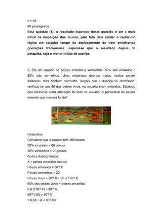 x = 98.
98 passageiros.
Esta questão (4), o resultado esperado desta questão é ser a mais
dificil na resolução dos alunos, pelo fato dela conter o raciocinio
lógico em calcular tempo do deslocamento do trem envolvendo
operações fracionárias, esperasse que o resultado depois da
pesquisa, seja o menor índice de acertos.
5) Em um aquario ha peixes amarelo e vermelhos: 80% são amarelos e
20% são vermelhos. Uma misteriosa doença matou muitos peixes
amarelos, mas nenhum vermelho. Depois que a doença foi controlada,
verificou-se qeu 60 dos peixes vivos, no aquario eram amarelos. Sabendo
qeu nenhuma outra alteração foi feita no aquario, o percentual de peixes
amarelo que morrera foi de?
Respostas
Considere que o aquário tem 100 peixes.
80% amarelos = 80 peixes
20% vermelhos = 20 peixes
Após a doença temos:
X = peixes amarelos mortos
Peixes amarelos = 80? X
Peixes vermelhos = 20
Peixes vivos = 80? X + 20 = 100? X
60% dos peixes vivos = peixes amarelos
0,6 (100? X) = 80? X
60? 0,6X = 80? X
? 0,6X + X = 80? 60
 