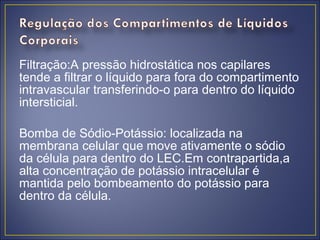 Filtração:A pressão hidrostática nos capilares
tende a filtrar o líquido para fora do compartimento
intravascular transferindo-o para dentro do líquido
intersticial.

Bomba de Sódio-Potássio: localizada na
membrana celular que move ativamente o sódio
da célula para dentro do LEC.Em contrapartida,a
alta concentração de potássio intracelular é
mantida pelo bombeamento do potássio para
dentro da célula.
 