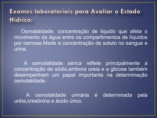 Osmalalidade; concentração de liquido que afeta o
movimento da água entre os compartimentos de líquidos
por osmose.Mede a concentração de soluto no sangue e
urina.

    A osmolalidade sérica reflete principalmente a
concentração de sódio,embora ureia e a glicose também
desempenham um papel importante na determinação
osmolalidade.

     A osmolalidade urinária      é   determinada   pela
uréia,creatinina e ácido úrico.
 
