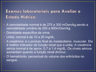 • A osmolalidade normal é de 275 a 300 mOsm/kg,sendo a
  osmolalidade urinária de 250 a 900mOsm/kg.
• Densidade específica da urina.
• Uréia: normal é de 10 a 20 mg/dL.
• A creatinina: é o produto final do metabolismo muscular. Ela
  é melhor indicador de função renal que a uréia. A creatinina
  sérica normal é de aprox. 0,7 a 1,4 mg/dL. Os níveis séricos
  aumentam quando a função renal diminui.
• O hematrócito: percentual do volume dos eritrócitos no
  sangue.
 