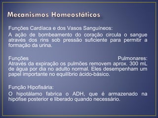 Funções Cardíaca e dos Vasos Sanguíneos:
A ação de bombeamento do coração circula o sangue
através dos rins sob pressão suficiente para permitir a
formação da urina.

Funções                                      Pulmonares:
Através da expiração os pulmões removem aprox. 300 mL
de água por dia no adulto normal. Eles desempenham um
papel importante no equilíbrio ácido-básico.

Função Hipofisária:
O hipotálamo fabrica o ADH, que é armazenado na
hipófise posterior e liberado quando necessário.
 