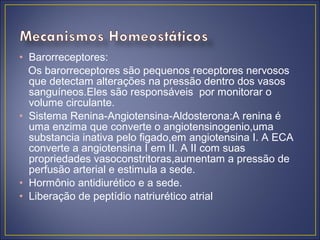 • Barorreceptores:
  Os barorreceptores são pequenos receptores nervosos
  que detectam alterações na pressão dentro dos vasos
  sanguíneos.Eles são responsáveis por monitorar o
  volume circulante.
• Sistema Renina-Angiotensina-Aldosterona:A renina é
  uma enzima que converte o angiotensinogenio,uma
  substancia inativa pelo figado,em angiotensina I. A ECA
  converte a angiotensina I em II. A II com suas
  propriedades vasoconstritoras,aumentam a pressão de
  perfusão arterial e estimula a sede.
• Hormônio antidiurético e a sede.
• Liberação de peptídio natriurético atrial
 