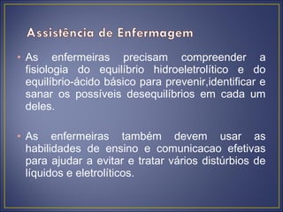 • As enfermeiras precisam compreender a
  fisiologia do equilíbrio hidroeletrolítico e do
  equilíbrio-ácido básico para prevenir,identificar e
  sanar os possíveis desequilíbrios em cada um
  deles.

• As enfermeiras também devem usar as
  habilidades de ensino e comunicacao efetivas
  para ajudar a evitar e tratar vários distúrbios de
  líquidos e eletrolíticos.
 