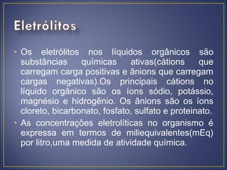 • Os eletrólitos nos líquidos orgânicos são
  substâncias     químicas     ativas(cátions     que
  carregam carga positivas e ânions que carregam
  cargas negativas).Os principais cátions no
  líquido orgânico são os íons sódio, potássio,
  magnésio e hidrogênio. Os ânions são os íons
  cloreto, bicarbonato, fosfato, sulfato e proteinato.
• As concentrações eletrolíticas no organismo é
  expressa em termos de miliequivalentes(mEq)
  por litro,uma medida de atividade química.
 