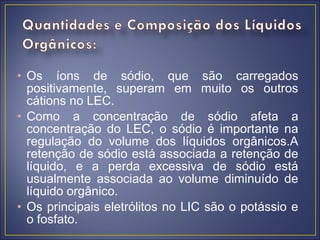 • Os íons de sódio, que são carregados
  positivamente, superam em muito os outros
  cátions no LEC.
• Como a concentração de sódio afeta a
  concentração do LEC, o sódio é importante na
  regulação do volume dos líquidos orgânicos.A
  retenção de sódio está associada a retenção de
  líquido, e a perda excessiva de sódio está
  usualmente associada ao volume diminuído de
  líquido orgânico.
• Os principais eletrólitos no LIC são o potássio e
  o fosfato.
 