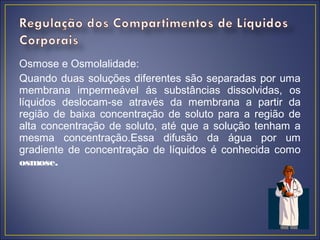 Osmose e Osmolalidade:
Quando duas soluções diferentes são separadas por uma
membrana impermeável ás substâncias dissolvidas, os
líquidos deslocam-se através da membrana a partir da
região de baixa concentração de soluto para a região de
alta concentração de soluto, até que a solução tenham a
mesma concentração.Essa difusão da água por um
gradiente de concentração de líquidos é conhecida como
osmose.
 