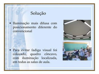 Solução
• Iluminação mais difusa com
posicionamento diferente do
convencional
• Para evitar fadiga visual foi
colocado, quadro côncavo,
com iluminação localizada,
em todas as salas de aula.
 