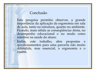 Conclusão
Esta pesquisa permitiu observar, a grande
importância da aplicação da ergonomia em sala
de aula, tanto na estrutura, quanto no ambiente.
Ficando, mais nítida as conseqüências desta, no
desempenho educacional e no modo como
interfere na saúde do aluno.
Enfim, este trabalho, abre propostas e
questionamentos para uma parceria não muito
difundida, mas essencial, a ergonomia e o
ensino.
 
