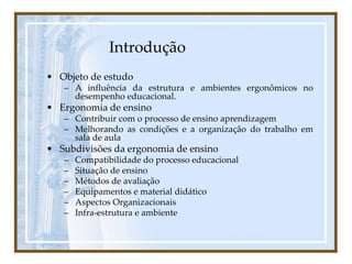 Introdução
• Objeto de estudo
– A influência da estrutura e ambientes ergonômicos no
desempenho educacional.
• Ergonomia de ensino
– Contribuir com o processo de ensino aprendizagem
– Melhorando as condições e a organização do trabalho em
sala de aula
• Subdivisões da ergonomia de ensino
– Compatibilidade do processo educacional
– Situação de ensino
– Métodos de avaliação
– Equipamentos e material didático
– Aspectos Organizacionais
– Infra-estrutura e ambiente
 