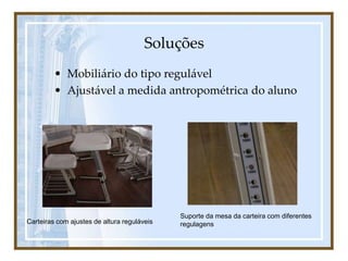 Soluções
• Mobiliário do tipo regulável
• Ajustável a medida antropométrica do aluno
Carteiras com ajustes de altura reguláveis
Suporte da mesa da carteira com diferentes
regulagens
 