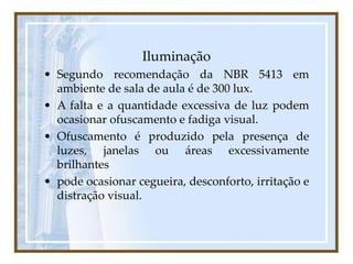 Iluminação
• Segundo recomendação da NBR 5413 em
ambiente de sala de aula é de 300 lux.
• A falta e a quantidade excessiva de luz podem
ocasionar ofuscamento e fadiga visual.
• Ofuscamento é produzido pela presença de
luzes, janelas ou áreas excessivamente
brilhantes
• pode ocasionar cegueira, desconforto, irritação e
distração visual.
 