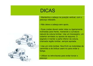 DICAS
• Mantenha a cabeça na posição vertical, com o
pescoço relaxado.
• Não deixe a cabeça sem apoio.
• Suas costas devem estar retas ou ligeiramente
inclinadas para frente, mantendo a curvatura
natural da coluna lombar. Use um travesseiro, um
cobertor enrolado ou apoios de espuma. O
segredo é manter a parte inferior da coluna,
chamada região lombar, sempre apoiada.
• Use um cinto lombar. Nos EUA os motoristas de
caminhão e de ônibus usam-no para evitar a
fadiga.
• Utilizar os retrovisores para evitar torcer o
pescoço

 