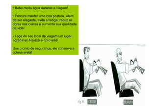 • Beba muita água durante a viagem!
• Procure manter uma boa postura. Além
de ser elegante, evita a fadiga, reduz as
dores nas costas e aumenta sua qualidade
de vida!
• Faça de seu local de viagem um lugar
agradável. Relaxe e aproveite!
Use o cinto de segurança, ele conserva a
coluna ereta!

 