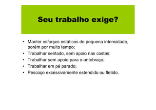 Seu trabalho exige?
• Manter esforços estáticos de pequena intensidade,
porém por muito tempo;
• Trabalhar sentado, sem apoio nas costas;
• Trabalhar sem apoio para o antebraço;
• Trabalhar em pé parado;
• Pescoço excessivamente estendido ou fletido.

 