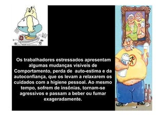 Os trabalhadores estressados apresentam
algumas mudanças visíveis de
Comportamento, perda de auto-estima e da
autoconfiança, que os levam a relaxarem os
cuidados com a higiene pessoal. Ao mesmo
tempo, sofrem de insônias, tornam-se
agressivos e passam a beber ou fumar
exageradamente.

 