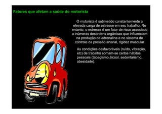 Fatores que afetam a saúde do motorista
O motorista é submetido constantemente a
elevada carga de estresse em seu trabalho. No
entanto, o estresse é um fator de risco associado
a inúmeras desordens orgânicas que influenciam
na produção de adrenalina e no sistema de
controle da pressão arterial, rigidez muscular
As condições desfavoráveis (ruído, vibração,
etc) de trabalho somam-se certos hábitos
pessoais (tabagismo,álcool, sedentarismo,
obesidade).

 