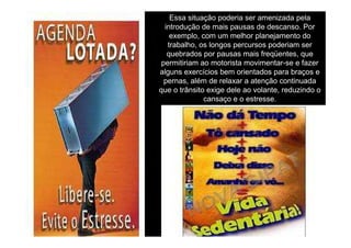 Essa situação poderia ser amenizada pela
introdução de mais pausas de descanso. Por
exemplo, com um melhor planejamento do
trabalho, os longos percursos poderiam ser
quebrados por pausas mais freqüentes, que
permitiriam ao motorista movimentar-se e fazer
alguns exercícios bem orientados para braços e
pernas, além de relaxar a atenção continuada
que o trânsito exige dele ao volante, reduzindo o
cansaço e o estresse.

 