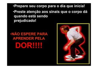 •Prepare seu corpo para o dia que inicia!
•Preste atenção aos sinais que o corpo dá
quando está sendo
prejudicado!

•NÃO ESPERE PARA
APRENDER PELA

DOR!!!!

 