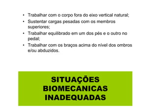 • Trabalhar com o corpo fora do eixo vertical natural;
• Sustentar cargas pesadas com os membros
superiores;
• Trabalhar equilibrado em um dos pés e o outro no
pedal;
• Trabalhar com os braços acima do nível dos ombros
e/ou abduzidos.

SITUAÇÕES
BIOMECANICAS
INADEQUADAS

 