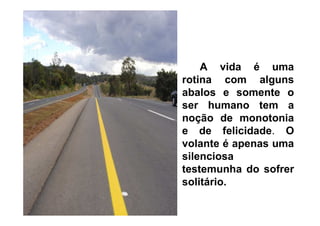 A vida é uma
rotina com alguns
abalos e somente o
ser humano tem a
noção de monotonia
e de felicidade. O
volante é apenas uma
silenciosa
testemunha do sofrer
solitário.

 