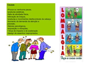 Causas
•Pouca ou nenhuma pausa,
•posturas estáticas,
•falta de atividade física,
•elevação de braços,
•posturas e movimentos desfavoráveis da cabeça,
•aumento da demanda da atenção e
precisão,
•fatores psicológicos,
•exposição a vibrações,
• força de impacto e de aceleração
•design de assentos inapropriados.

 